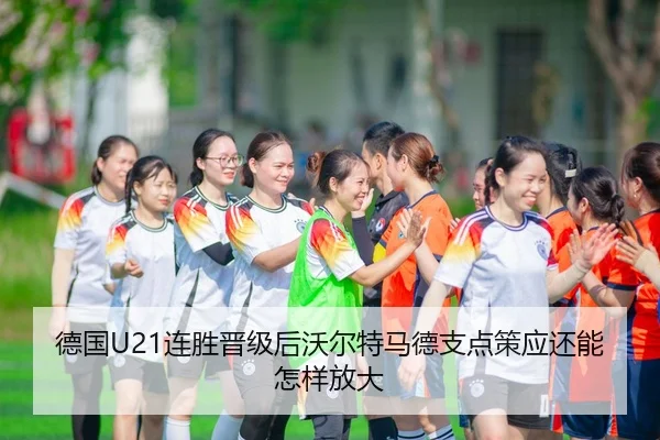 德国U21连胜晋级后沃尔特马德支点策应还能怎样放大