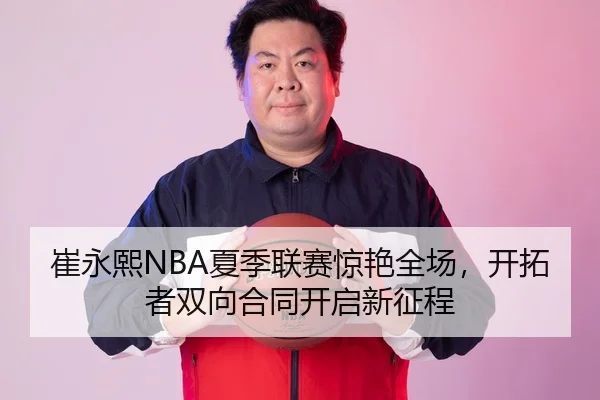 崔永熙NBA夏季联赛惊艳全场，开拓者双向合同开启新征程