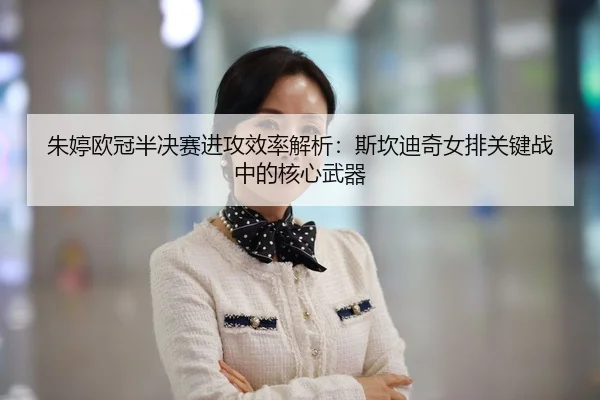 朱婷欧冠半决赛进攻效率解析：斯坎迪奇女排关键战中的核心武器