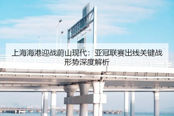 上海海港迎战蔚山现代：亚冠联赛出线关键战形势深度解析