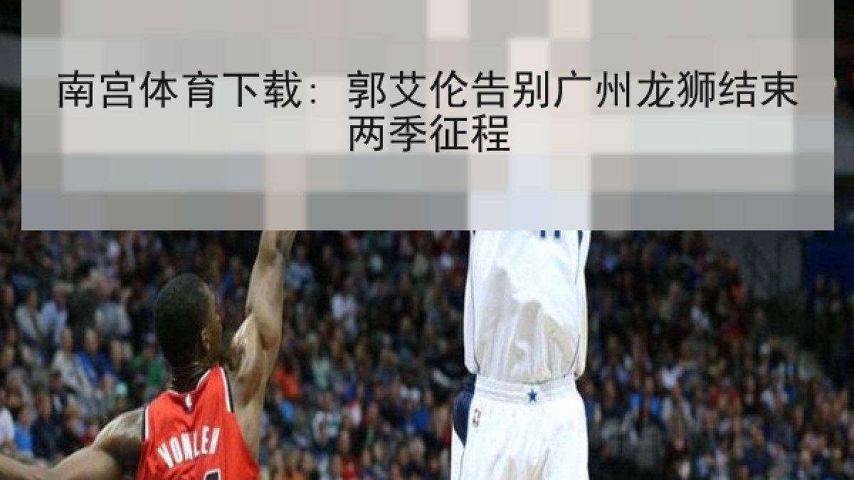 南宫体育下载: 郭艾伦告别广州龙狮结束两季征程