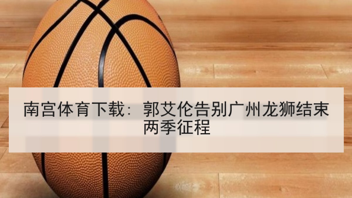 南宫体育下载: 郭艾伦告别广州龙狮结束两季征程