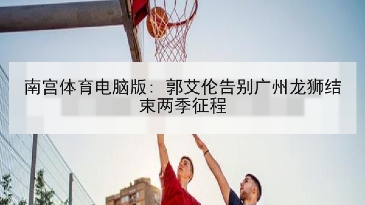 南宫体育电脑版: 郭艾伦告别广州龙狮结束两季征程
