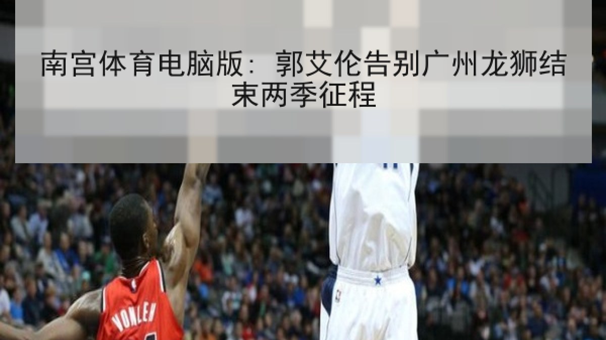 南宫体育电脑版: 郭艾伦告别广州龙狮结束两季征程