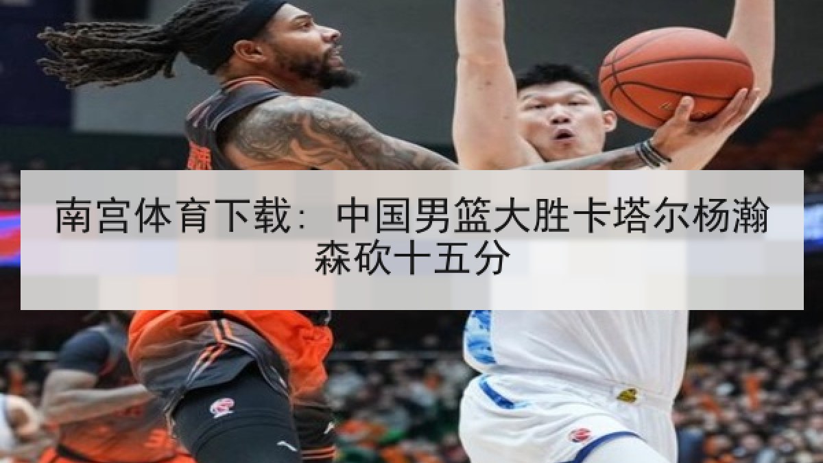 南宫体育下载: 中国男篮大胜卡塔尔杨瀚森砍十五分 南宫体育下载: 中国男篮大胜卡塔尔杨瀚森砍十五分
