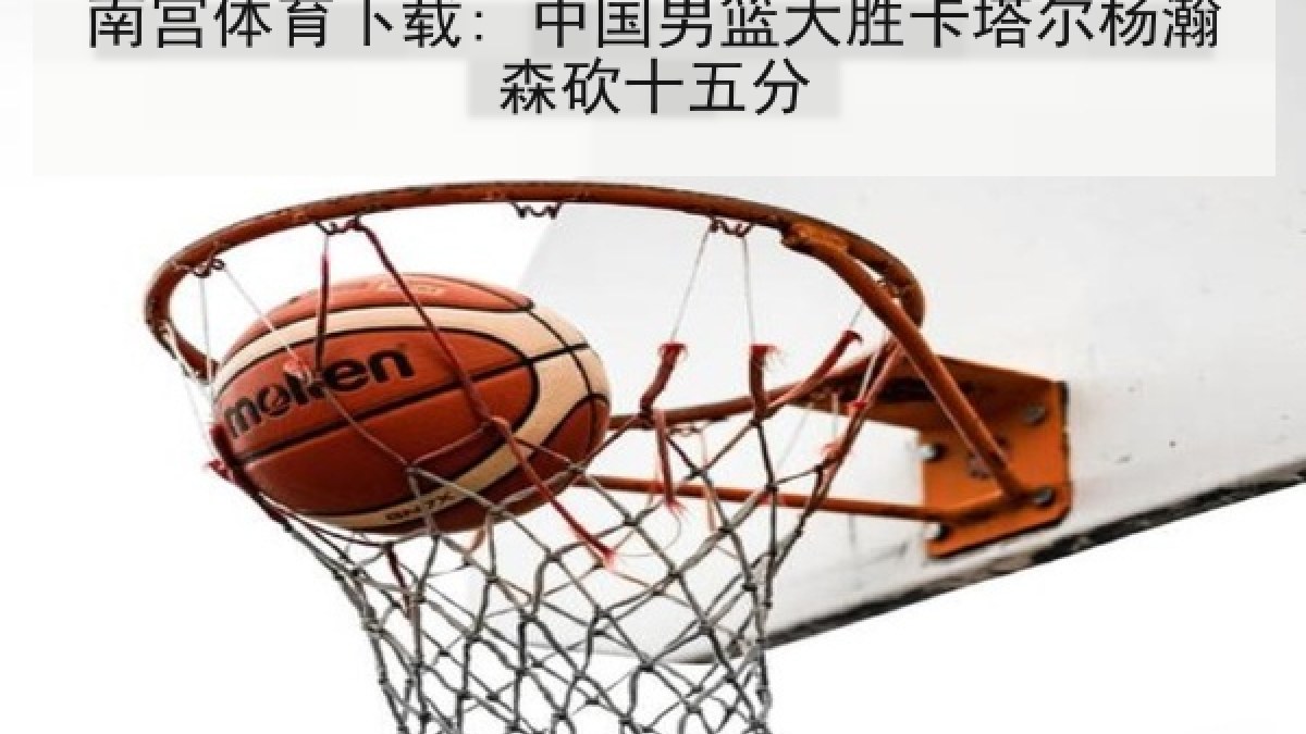 南宫体育下载: 中国男篮大胜卡塔尔杨瀚森砍十五分