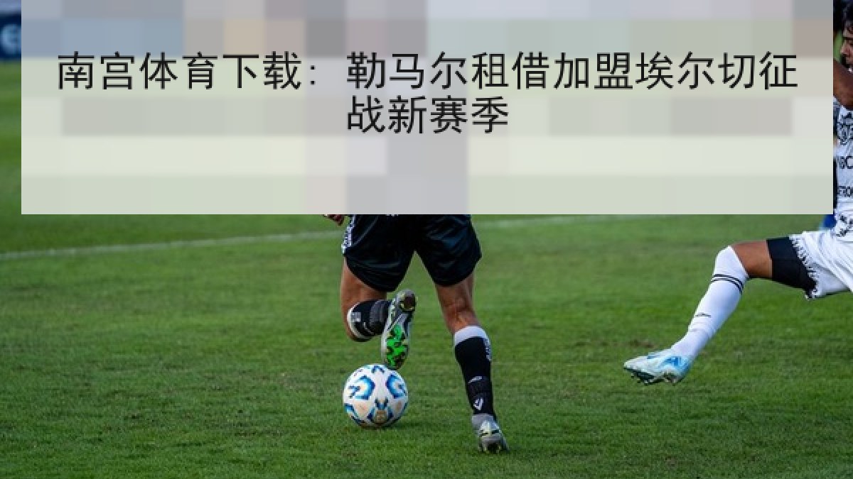 南宫体育下载: 勒马尔租借加盟埃尔切征战新赛季 南宫体育下载: 勒马尔租借加盟埃尔切征战新赛季
