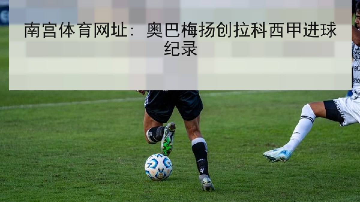 南宫体育网址: 奥巴梅扬创拉科西甲进球纪录